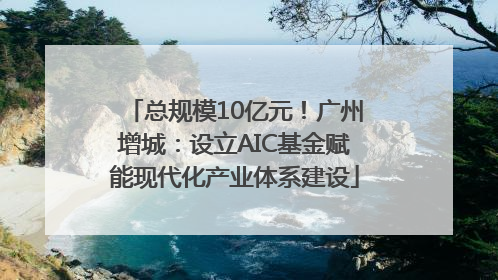 总规模10亿元！广州增城：设立AIC基金赋能现代化产业体系建设